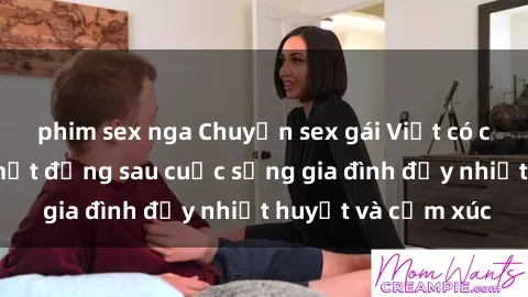 phim sex nga Chuyện sex gái Việt có chồng: Những bí mật đằng sau cuộc sống gia đình đầy nhiệt huyết và cảm xúc