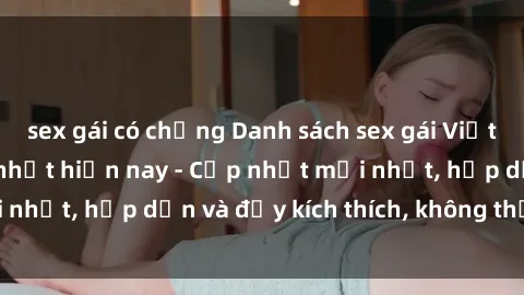 sex gái có chồng Danh sách sex gái Việt Nam sinh viên hot nhất hiện nay - Cập nhật mới nhất, hấp dẫn và đầy kích thích, không thể bỏ qua!