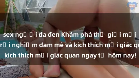 sex người da đen Khám phá thế giới mới của sex online: trải nghiệm đam mê và kích thích mọi giác quan ngay từ hôm nay!