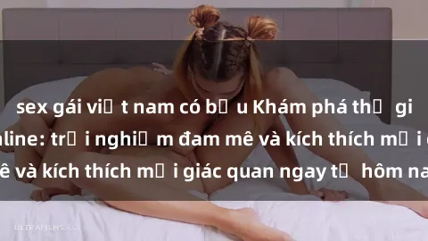 sex gái việt nam có bầu Khám phá thế giới mới của sex online: trải nghiệm đam mê và kích thích mọi giác quan ngay từ hôm nay!