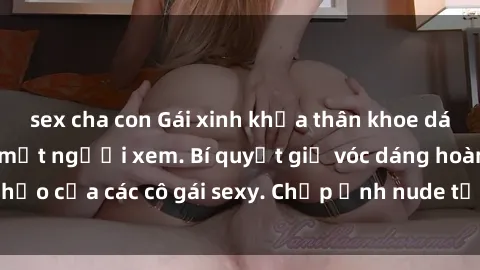 sex cha con Gái xinh khỏa thân khoe dáng nóng bỏng đốt mắt người xem. Bí quyết giữ vóc dáng hoàn hảo của các cô gái sexy. Chụp ảnh nude tự tin không sợ lộ hàng.