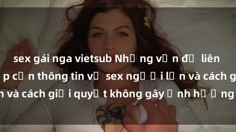 sex gái nga vietsub Những vấn đề liên quan đến việc tiếp cận thông tin về sex người lớn và cách giải quyết không gây ảnh hưởng đến trẻ em
