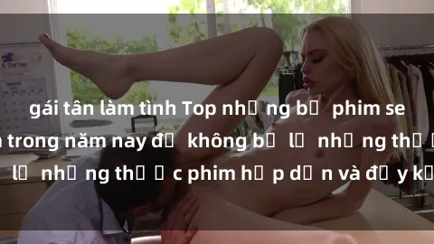 gái tân làm tình Top những bộ phim sex hay nhất nên xem trong năm nay để không bỏ lỡ những thước phim hấp dẫn và đầy kịch tính.