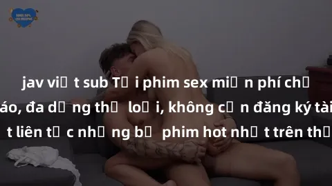jav việt sub Tải phim sex miễn phí chất lượng cao độc đáo, đa dạng thể loại, không cần đăng ký tài khoản. Cập nhật liên tục những bộ phim hot nhất trên thị trường. Sự lựa chọn hàng đầu cho người yêu t