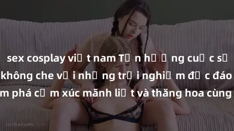 sex cosplay việt nam Tận hưởng cuộc sống tình dục online không che với những trải nghiệm độc đáo và mới lạ. Khám phá cảm xúc mãnh liệt và thăng hoa cùng đối tác tại các trang web chuyên nghiệp.