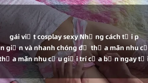 gái việt cosplay sexy Những cách tải phim sex về máy đơn giản và nhanh chóng để thỏa mãn nhu cầu giải trí của bạn ngay tại nhà