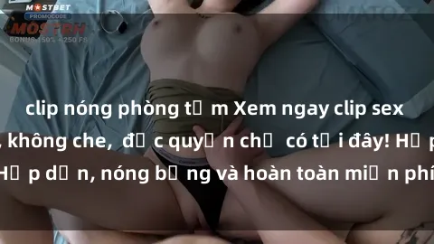 clip nóng phòng tắm Xem ngay clip sex không che cực hot, không che,  độc quyền chỉ có tại đây! Hấp dẫn, nóng bỏng và hoàn toàn miễn phí, không thể bỏ qua!