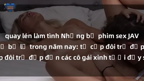 quay lén làm tình Những bộ phim sex JAV hot nhất không thể bỏ lỡ trong năm nay: từ cặp đôi trẻ đẹp đến các cô gái xinh tươi đầy sức hút.