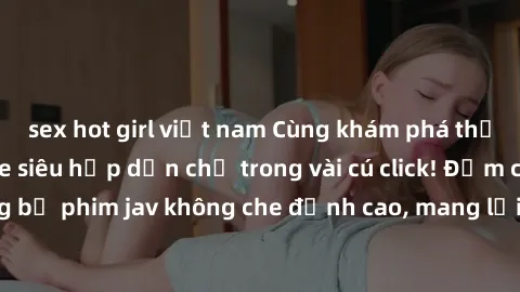 sex hot girl việt nam Cùng khám phá thế giới jav không che siêu hấp dẫn chỉ trong vài cú click! Đắm chìm trong những bộ phim jav không che đỉnh cao, mang lại trải nghiệm thú vị và đầy kích thích.