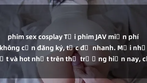 phim sex cosplay Tải phim JAV miễn phí chất lượng cao, không cần đăng ký, tốc độ nhanh. Mới nhất và hot nhất trên thị trường hiện nay, cập nhật hàng ngày.