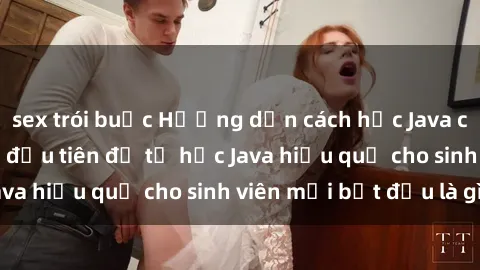 sex trói buộc Hướng dẫn cách học Java cho sinh viên: Bước đầu tiên để tự học Java hiệu quả cho sinh viên mới bắt đầu là gì?