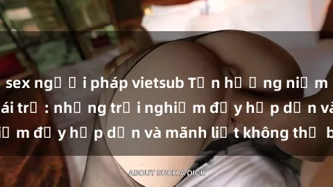 sex người pháp vietsub Tận hưởng niềm vui của sex với gái trẻ: những trải nghiệm đầy hấp dẫn và mãnh liệt không thể bỏ lỡ