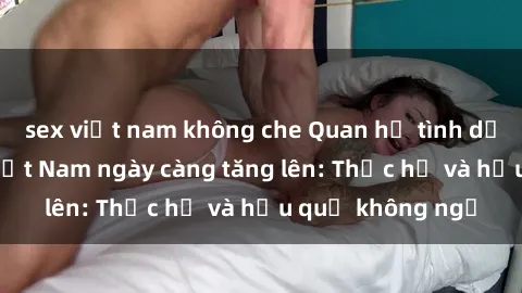 sex việt nam không che Quan hệ tình dục của nữ sinh Việt Nam ngày càng tăng lên: Thực hư và hậu quả không ngờ