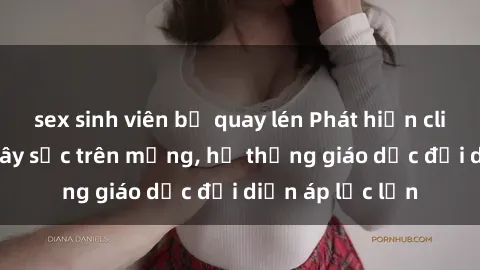 sex sinh viên bị quay lén Phát hiện clip sex nữ sinh gây sốc trên mạng, hệ thống giáo dục đối diện áp lực lớn