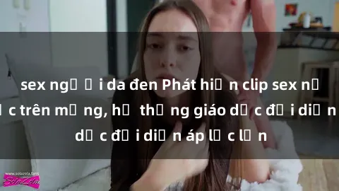 sex người da đen Phát hiện clip sex nữ sinh gây sốc trên mạng, hệ thống giáo dục đối diện áp lực lớn