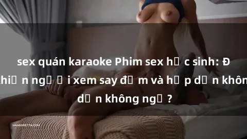 sex quán karaoke Phim sex học sinh: Điều gì khiến người xem say đắm và hấp dẫn không ngờ?