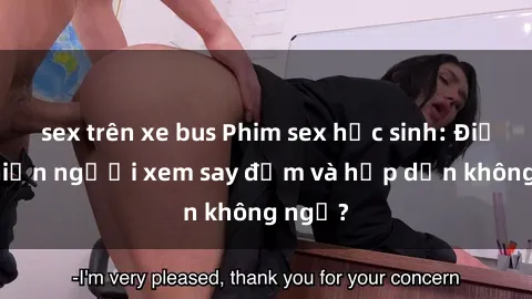 sex trên xe bus Phim sex học sinh: Điều gì khiến người xem say đắm và hấp dẫn không ngờ?