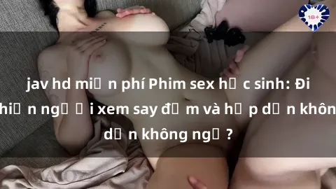 jav hd miễn phí Phim sex học sinh: Điều gì khiến người xem say đắm và hấp dẫn không ngờ?