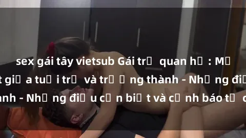sex gái tây vietsub Gái trẻ quan hệ: Mối quan hệ khác biệt giữa tuổi trẻ và trưởng thành - Những điều cần biết và cảnh báo từ chuyên gia
