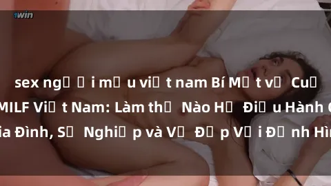 sex người mẫu việt nam Bí Mật về Cuộc Sống Của Các MILF Việt Nam: Làm thế Nào Họ Điều Hành Gia Đình, Sự Nghiệp và Vẻ Đẹp Với Định Hình Văn Hóa Đương Đại