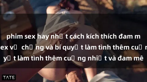 phim sex hay nhất cách kích thích đam mê trong hôn nhân: Sex vợ chồng và bí quyết làm tình thêm cuồng nhiệt và đam mê
