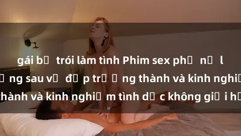 gái bị trói làm tình Phim sex phụ nữ lớn tuổi: Sức hút đằng sau vẻ đẹp trưởng thành và kinh nghiệm tình dục không giới hạn