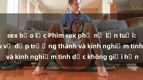 sex bạo lực Phim sex phụ nữ lớn tuổi: Sức hút đằng sau vẻ đẹp trưởng thành và kinh nghiệm tình dục không giới hạn
