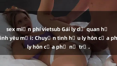 sex miễn phí vietsub Gái ly dị quan hệ tìm kiếm tình yêu mới: Chuyện tình hậu ly hôn của phụ nữ trẻ.