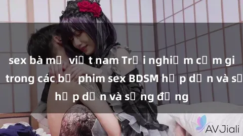 sex bà mẹ việt nam Trải nghiệm cảm giác mới lạ trong các bộ phim sex BDSM hấp dẫn và sống động