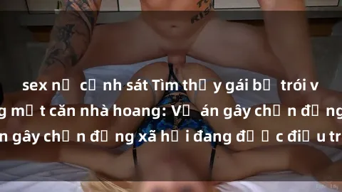 sex nữ cảnh sát Tìm thấy gái bị trói và bị hiếp dâm trong một căn nhà hoang: Vụ án gây chấn động xã hội đang được điều tra vào.