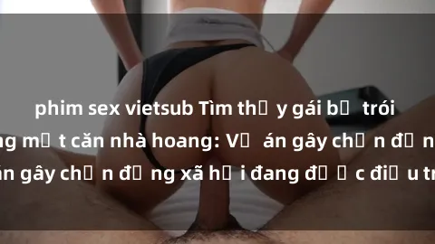 phim sex vietsub Tìm thấy gái bị trói và bị hiếp dâm trong một căn nhà hoang: Vụ án gây chấn động xã hội đang được điều tra vào.