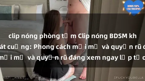 clip nóng phòng tắm Clip nóng BDSM khiến người xem phát cuồng: Phong cách mới mẻ và quyến rũ đáng xem ngay lập tức!