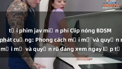 tải phim jav miễn phí Clip nóng BDSM khiến người xem phát cuồng: Phong cách mới mẻ và quyến rũ đáng xem ngay lập tức!
