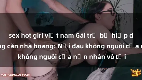 sex hot girl việt nam Gái trẻ bị hiếp dâm bạo lực trong căn nhà hoang: Nỗi đau không nguôi của nạn nhân vô tội