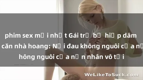 phim sex mới nhất Gái trẻ bị hiếp dâm bạo lực trong căn nhà hoang: Nỗi đau không nguôi của nạn nhân vô tội