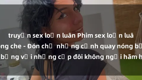 truyện sex loạn luân Phim sex loạn luân đầy kích thích không che - Đón chờ những cảnh quay nóng bỏng với những cặp đôi không ngại hãm hiếp gia đình trong lòng