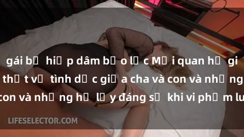 gái bị hiếp dâm bạo lực Mối quan hệ giữa cha và con: Sự thật về tình dục giữa cha và con và những hệ lụy đáng sợ khi vi phạm luật pháp.