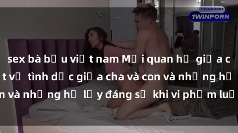 sex bà bầu việt nam Mối quan hệ giữa cha và con: Sự thật về tình dục giữa cha và con và những hệ lụy đáng sợ khi vi phạm luật pháp.