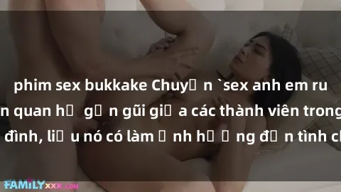 phim sex bukkake Chuyện `sex anh em ruột` - Đề cập đến quan hệ gần gũi giữa các thành viên trong gia đình, liệu nó có làm ảnh hưởng đến tình cảm gia đình hay không?