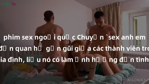 phim sex ngoại quốc Chuyện `sex anh em ruột` - Đề cập đến quan hệ gần gũi giữa các thành viên trong gia đình, liệu nó có làm ảnh hưởng đến tình cảm gia đình hay không?