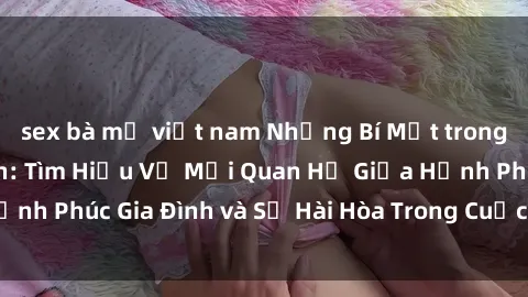 sex bà mẹ việt nam Những Bí Mật trong Tình Dục Gia Đình: Tìm Hiểu Về Mối Quan Hệ Giữa Hạnh Phúc Gia Đình và Sự Hài Hòa Trong Cuộc Sống Tình Dục