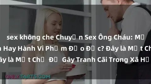 sex không che Chuyện Sex Ông Cháu: Mối Quan Hệ Gia Đình Hay Hành Vi Phạm Đạo Đức? Đây là Một Chủ Đề Gây Tranh Cãi Trong Xã Hội Hiện Nay.