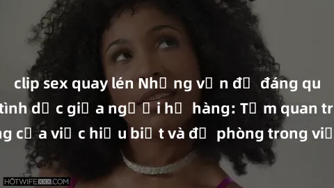 clip sex quay lén Những vấn đề đáng quan tâm về quan hệ tình dục giữa người họ hàng: Tầm quan trọng của việc hiểu biết và đề phòng trong việc tiếp xúc trong gia đình.
