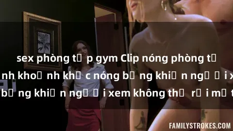 sex phòng tập gym Clip nóng phòng tắm gây sốt: Cận cảnh khoảnh khắc nóng bỏng khiến người xem không thể rời mắt