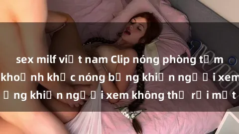 sex milf việt nam Clip nóng phòng tắm gây sốt: Cận cảnh khoảnh khắc nóng bỏng khiến người xem không thể rời mắt