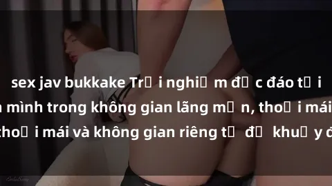 sex jav bukkake Trải nghiệm độc đáo tại sex nhà nghỉ: ẩn mình trong không gian lãng mạn, thoải mái và không gian riêng tư để khuấy động tình ái.