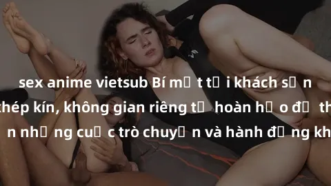 sex anime vietsub Bí mật tại khách sạn: Phòng quay lén khép kín, không gian riêng tư hoàn hảo để thực hiện những cuộc trò chuyện và hành động không bị người khác phát hiện.