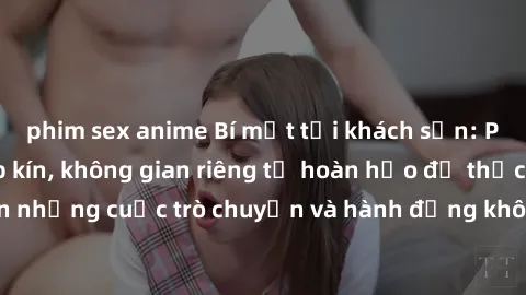 phim sex anime Bí mật tại khách sạn: Phòng quay lén khép kín, không gian riêng tư hoàn hảo để thực hiện những cuộc trò chuyện và hành động không bị người khác phát hiện.