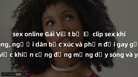 sex online Gái Việt bị lộ clip sex khiến dư luận dậy sóng, người dân bức xúc và phản đối gay gắt. Sự việc khiến cộng đồng mạng dậy sóng và yêu cầu xử lý nghiêm ngặt.