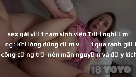 sex gái việt nam sinh viên Trải nghiệm làm tình ngoài đường: Khi lòng dũng cảm vượt qua ranh giới, cuộc hẹn nơi công cộng trở nên mãn nguyện và đầy kích thích. Hành vi nguy hiểm, nhưng cũng tạo nên cả